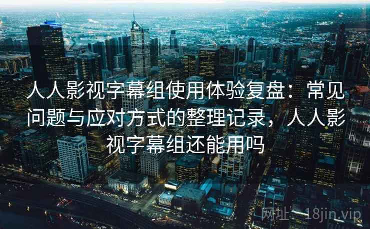 人人影视字幕组使用体验复盘：常见问题与应对方式的整理记录，人人影视字幕组还能用吗