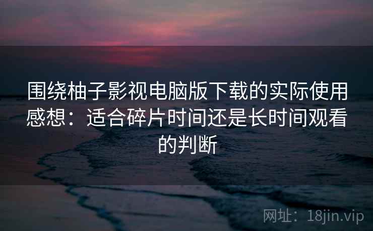 围绕柚子影视电脑版下载的实际使用感想：适合碎片时间还是长时间观看的判断