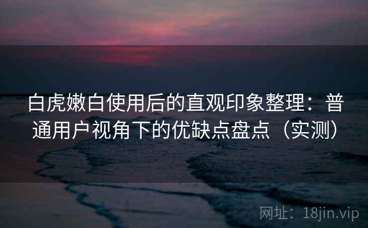 白虎嫩白使用后的直观印象整理：普通用户视角下的优缺点盘点（实测）