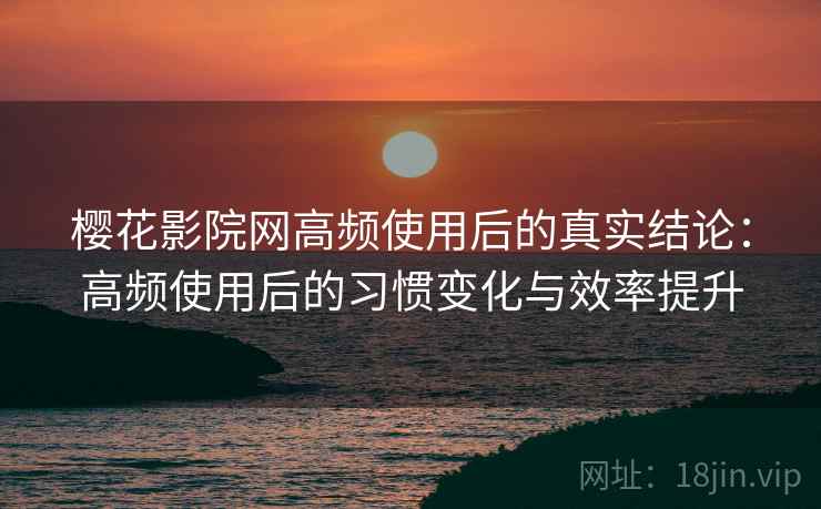 樱花影院网高频使用后的真实结论：高频使用后的习惯变化与效率提升