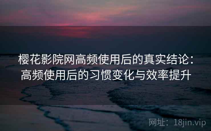 樱花影院网高频使用后的真实结论：高频使用后的习惯变化与效率提升