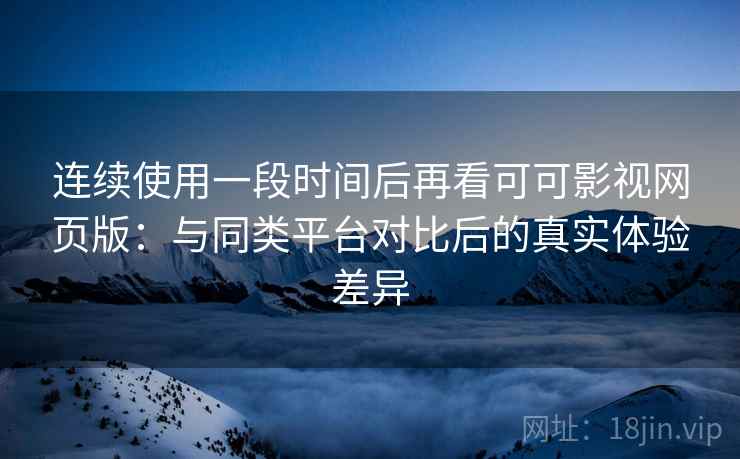 连续使用一段时间后再看可可影视网页版：与同类平台对比后的真实体验差异