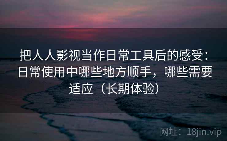 把人人影视当作日常工具后的感受：日常使用中哪些地方顺手，哪些需要适应（长期体验）