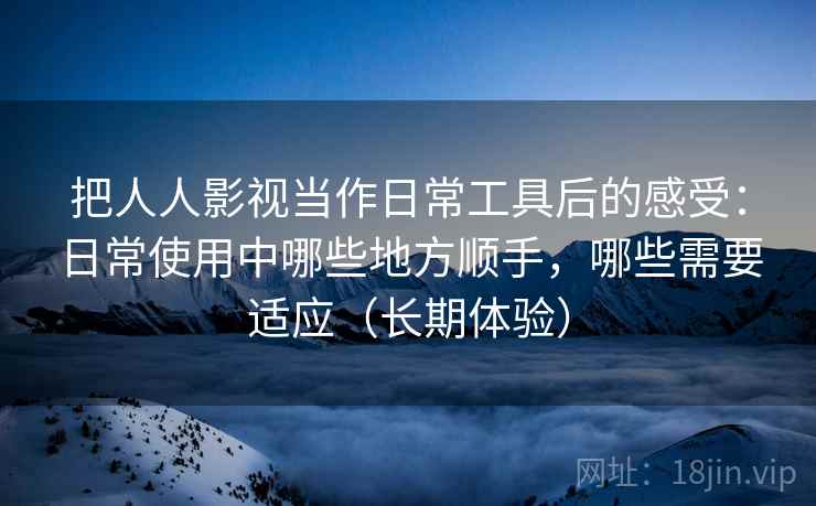 把人人影视当作日常工具后的感受：日常使用中哪些地方顺手，哪些需要适应（长期体验）