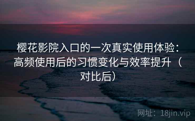 樱花影院入口的一次真实使用体验：高频使用后的习惯变化与效率提升（对比后）