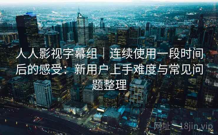 人人影视字幕组｜连续使用一段时间后的感受：新用户上手难度与常见问题整理