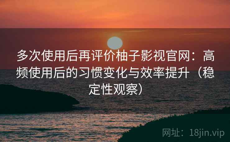 多次使用后再评价柚子影视官网：高频使用后的习惯变化与效率提升（稳定性观察）