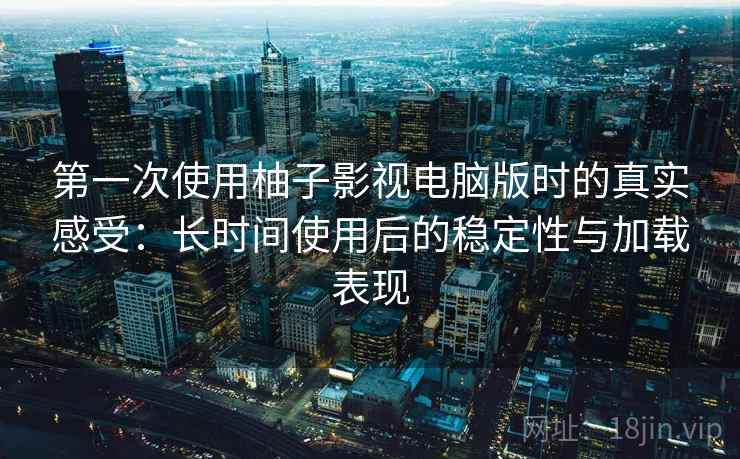 第一次使用柚子影视电脑版时的真实感受：长时间使用后的稳定性与加载表现