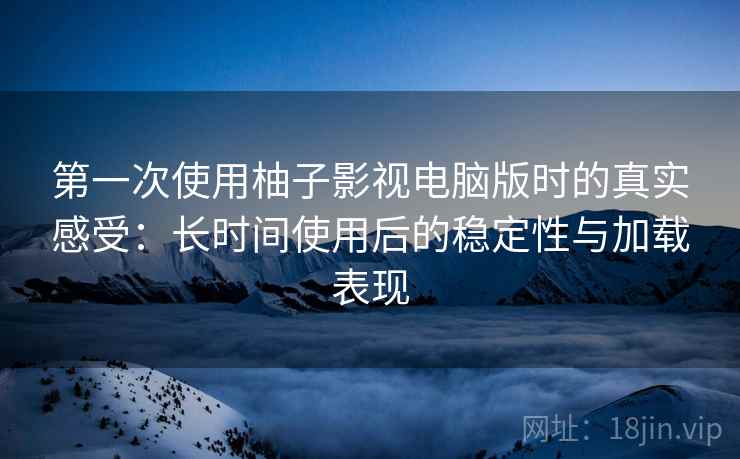 第一次使用柚子影视电脑版时的真实感受：长时间使用后的稳定性与加载表现