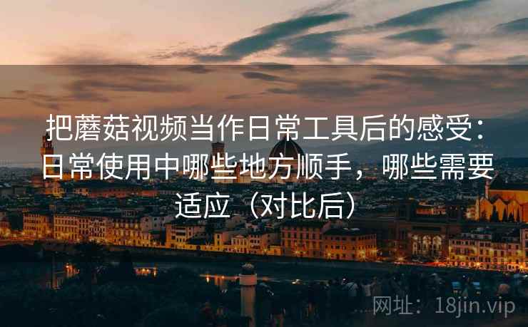 把蘑菇视频当作日常工具后的感受：日常使用中哪些地方顺手，哪些需要适应（对比后）