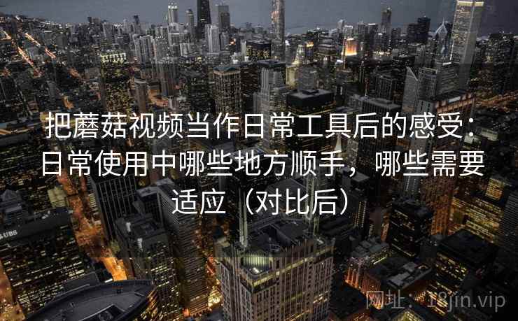 把蘑菇视频当作日常工具后的感受：日常使用中哪些地方顺手，哪些需要适应（对比后）
