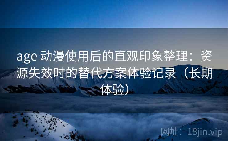 age 动漫使用后的直观印象整理：资源失效时的替代方案体验记录（长期体验）
