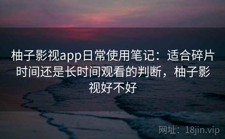 柚子影视app日常使用笔记：适合碎片时间还是长时间观看的判断，柚子影视好不好
