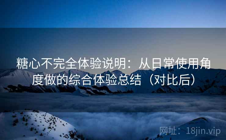 糖心不完全体验说明:从日常使用角度做的综合体验总结(对比后) 糖心不完全体验说明:从日常使用角度做的综合体验总结(对比后)