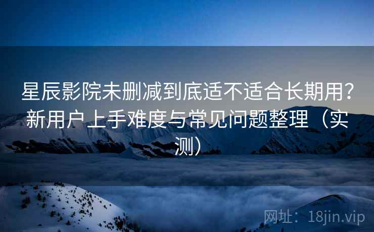 星辰影院未删减到底适不适合长期用？新用户上手难度与常见问题整理（实测）