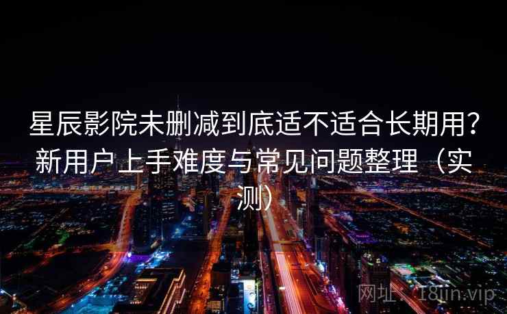 星辰影院未删减到底适不适合长期用？新用户上手难度与常见问题整理（实测）