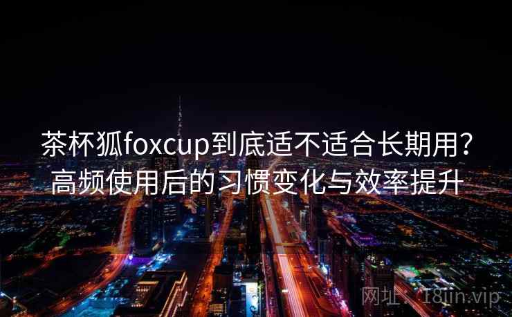 茶杯狐foxcup到底适不适合长期用？高频使用后的习惯变化与效率提升