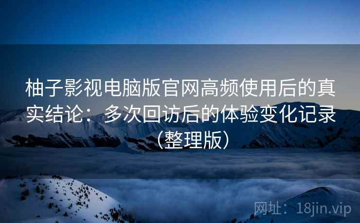 柚子影视电脑版官网高频使用后的真实结论：多次回访后的体验变化记录（整理版）