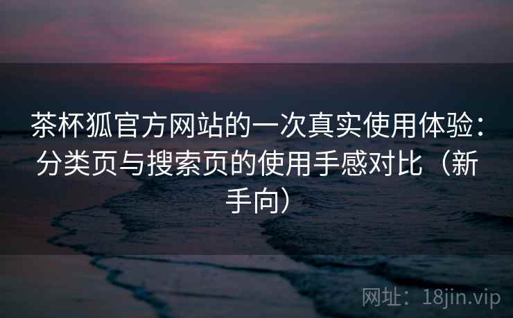 茶杯狐官方网站的一次真实使用体验：分类页与搜索页的使用手感对比（新手向）