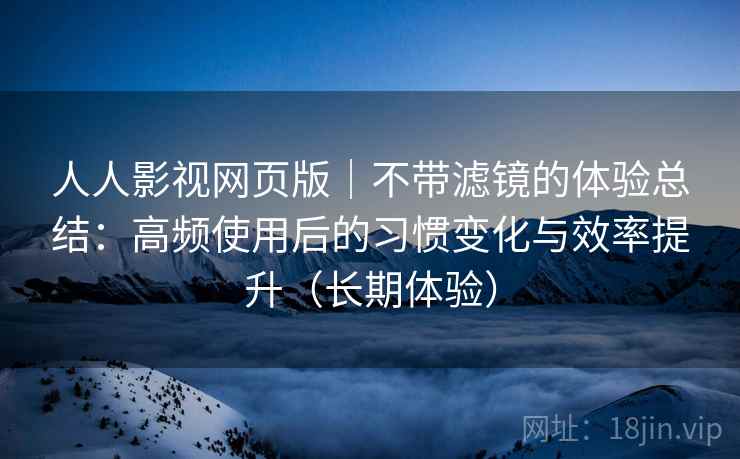 人人影视网页版｜不带滤镜的体验总结：高频使用后的习惯变化与效率提升（长期体验）