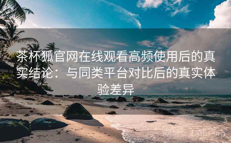 茶杯狐官网在线观看高频使用后的真实结论：与同类平台对比后的真实体验差异