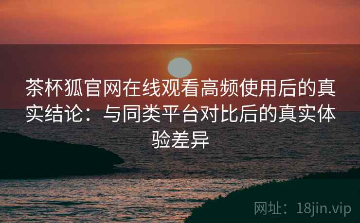 茶杯狐官网在线观看高频使用后的真实结论：与同类平台对比后的真实体验差异