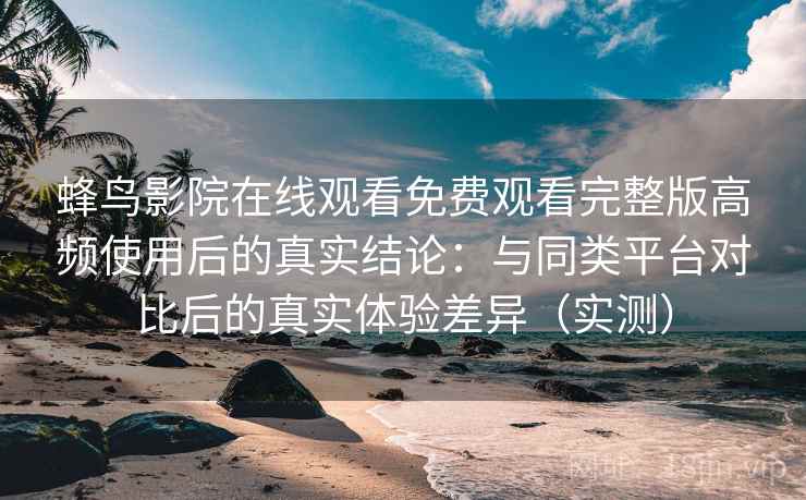 蜂鸟影院在线观看免费观看完整版高频使用后的真实结论：与同类平台对比后的真实体验差异（实测）