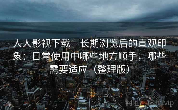 人人影视下载｜长期浏览后的直观印象：日常使用中哪些地方顺手，哪些需要适应（整理版）