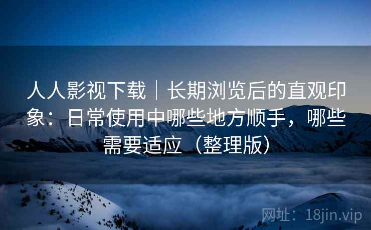 人人影视下载｜长期浏览后的直观印象：日常使用中哪些地方顺手，哪些需要适应（整理版）
