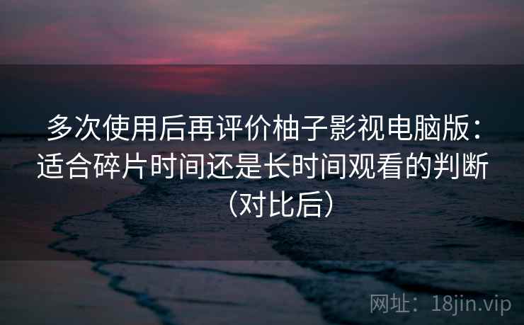 多次使用后再评价柚子影视电脑版:适合碎片时间还是长时间观看的判断(对比后) 多次使用后再评价柚子影视电脑版:适合碎片时间还是长时间观看的判断(对比后)