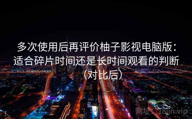 多次使用后再评价柚子影视电脑版:适合碎片时间还是长时间观看的判断(对比后) 多次使用后再评价柚子影视电脑版:适合碎片时间还是长时间观看的判断(对比后)