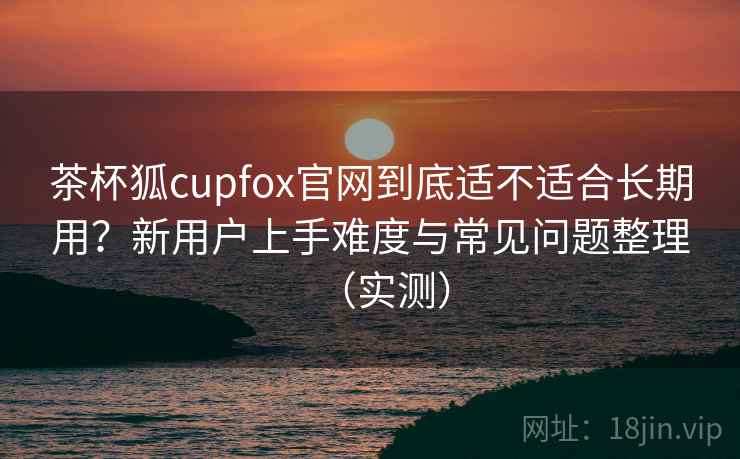 茶杯狐cupfox官网到底适不适合长期用?新用户上手难度与常见问题整理(实测) 茶杯狐cupfox官网到底适不适合长期用?新用户上手难度与常见问题整理(实测)