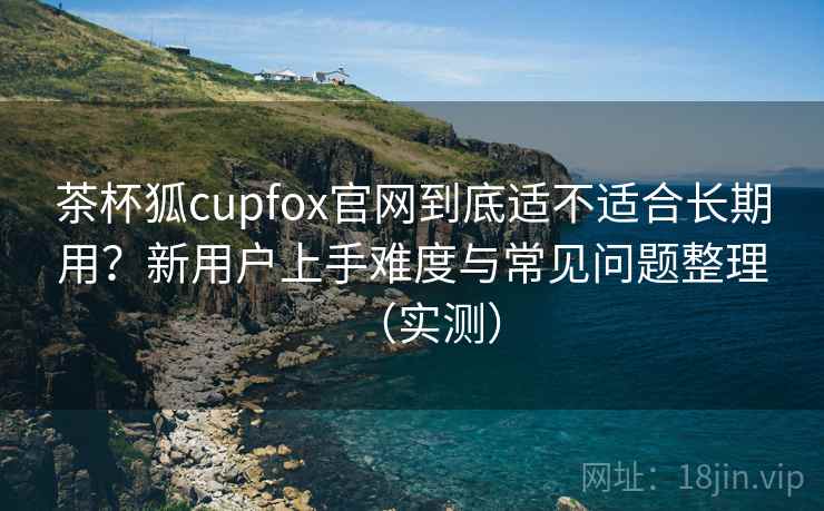 茶杯狐cupfox官网到底适不适合长期用?新用户上手难度与常见问题整理(实测) 茶杯狐cupfox官网到底适不适合长期用?新用户上手难度与常见问题整理(实测)
