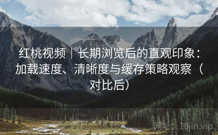 红桃视频|长期浏览后的直观印象:加载速度、清晰度与缓存策略观察(对比后) 红桃视频|长期浏览后的直观印象:加载速度、清晰度与缓存策略观察(对比后)