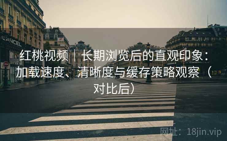 红桃视频|长期浏览后的直观印象:加载速度、清晰度与缓存策略观察(对比后) 红桃视频|长期浏览后的直观印象:加载速度、清晰度与缓存策略观察(对比后)