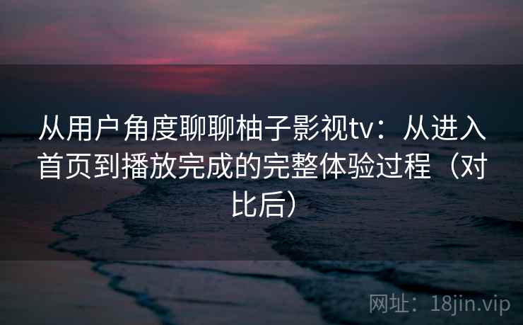 从用户角度聊聊柚子影视tv:从进入首页到播放完成的完整体验过程(对比后) 从用户角度聊聊柚子影视tv:从进入首页到播放完成的完整体验过程(对比后)