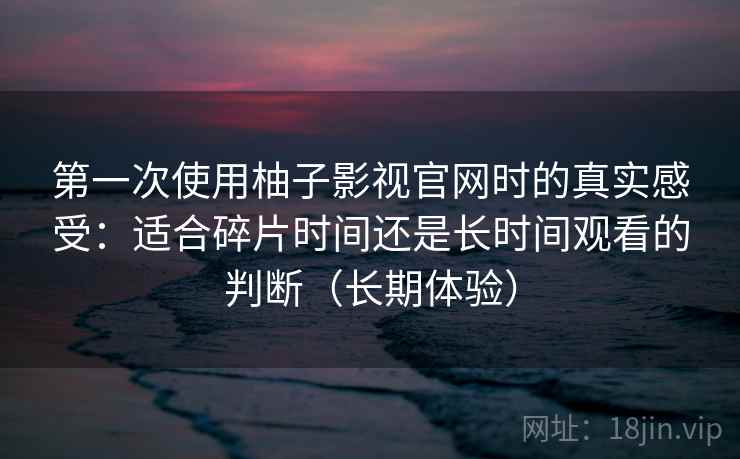 第一次使用柚子影视官网时的真实感受:适合碎片时间还是长时间观看的判断(长期体验) 第一次使用柚子影视官网时的真实感受:适合碎片时间还是长时间观看的判断(长期体验)
