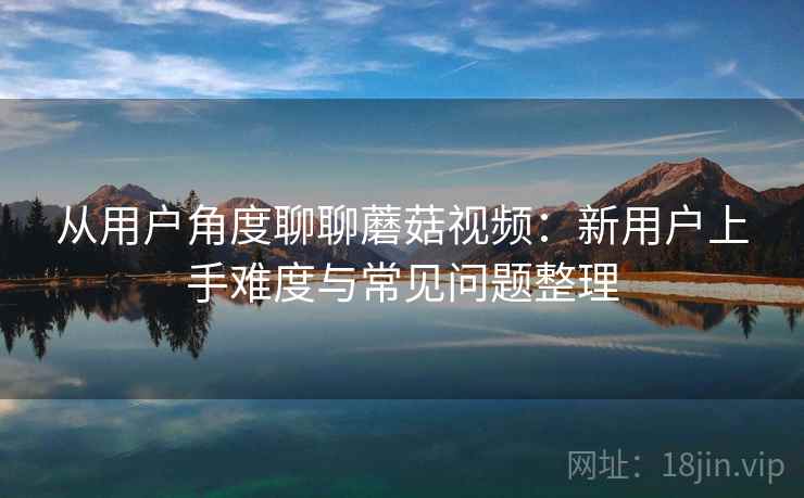 从用户角度聊聊蘑菇视频:新用户上手难度与常见问题整理 从用户角度聊聊蘑菇视频:新用户上手难度与常见问题整理