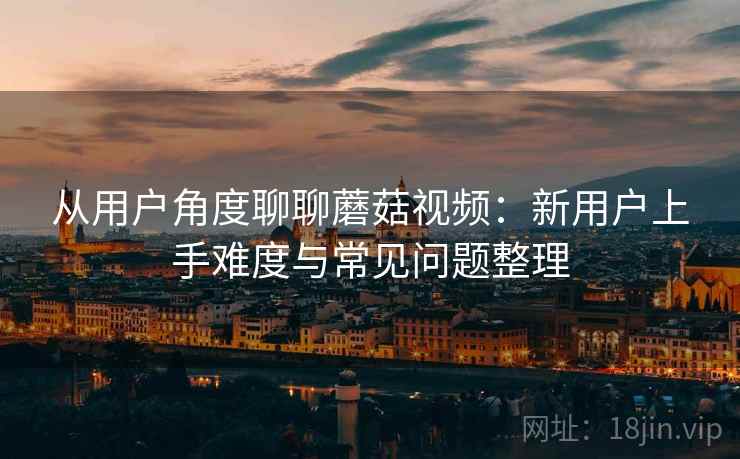 从用户角度聊聊蘑菇视频:新用户上手难度与常见问题整理 从用户角度聊聊蘑菇视频:新用户上手难度与常见问题整理