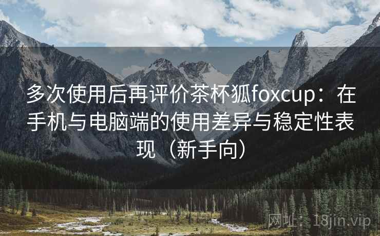 多次使用后再评价茶杯狐foxcup:在手机与电脑端的使用差异与稳定性表现(新手向) 多次使用后再评价茶杯狐foxcup:在手机与电脑端的使用差异与稳定性表现(新手向)